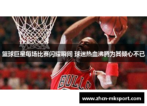 篮球巨星每场比赛闪耀瞬间 球迷热血沸腾为其倾心不已